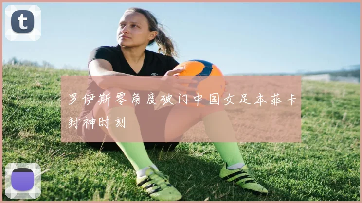 罗伊斯零角度破门中国女足本菲卡封神时刻