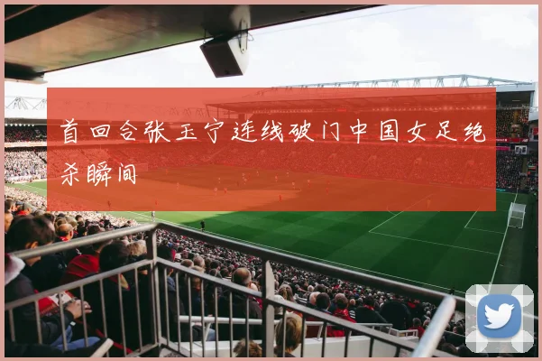 首回合张玉宁连线破门中国女足绝杀瞬间