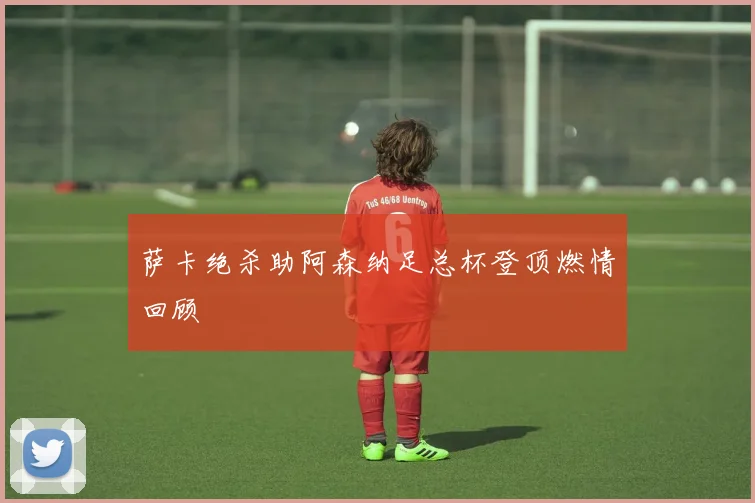 萨卡绝杀助阿森纳足总杯登顶燃情回顾