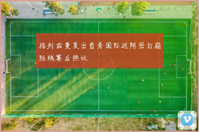 格列兹曼复出首秀国际迈阿密打崩防线赛后热议