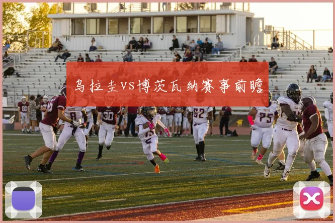 乌拉圭vs博茨瓦纳赛事前瞻