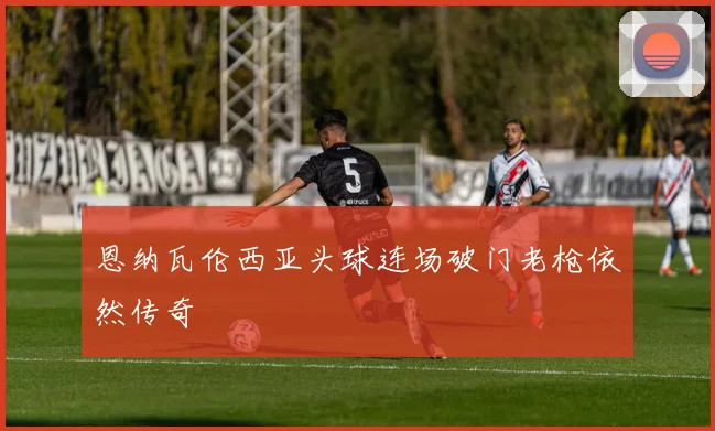 恩纳瓦伦西亚头球连场破门老枪依然传奇