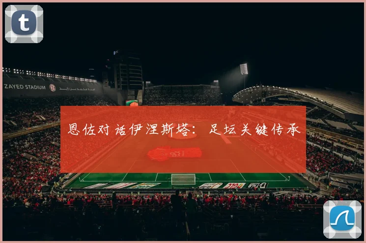恩佐对话伊涅斯塔：足坛关键传承