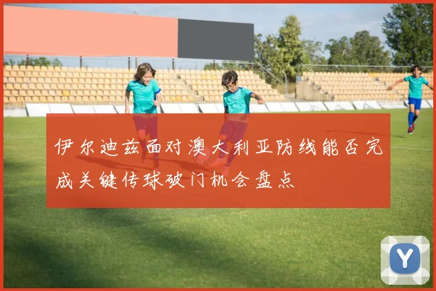 伊尔迪兹面对澳大利亚防线能否完成关键传球破门机会盘点