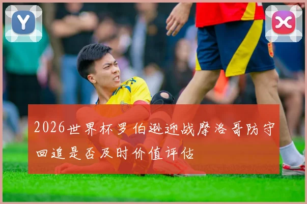 2026世界杯罗伯逊迎战摩洛哥防守回追是否及时价值评估