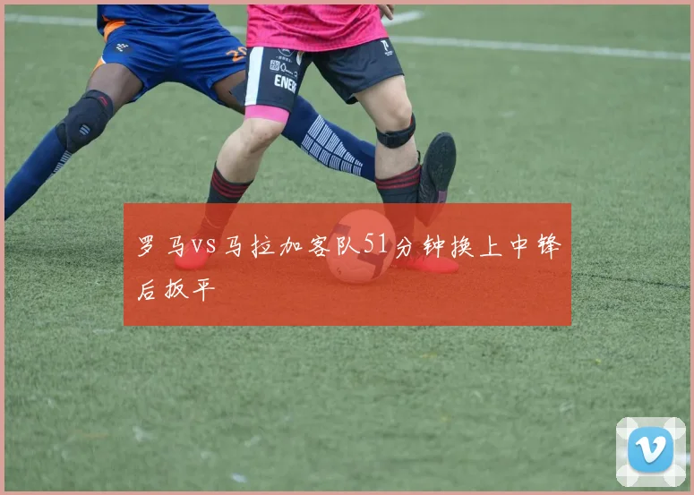 罗马vs马拉加客队51分钟换上中锋后扳平