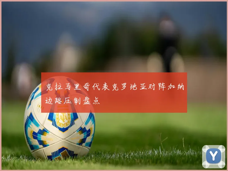 克拉马里奇代表克罗地亚对阵加纳边路压制盘点