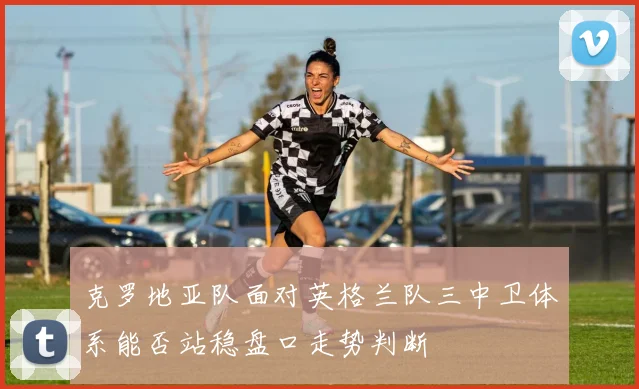 克罗地亚队面对英格兰队三中卫体系能否站稳盘口走势判断