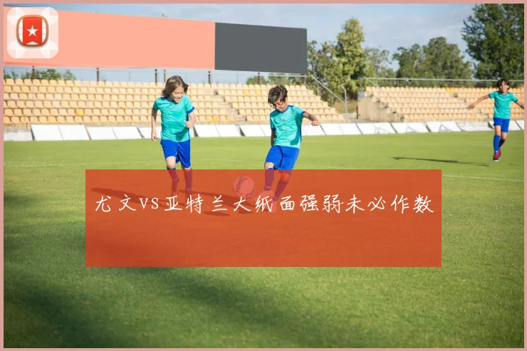 尤文vs亚特兰大纸面强弱未必作数