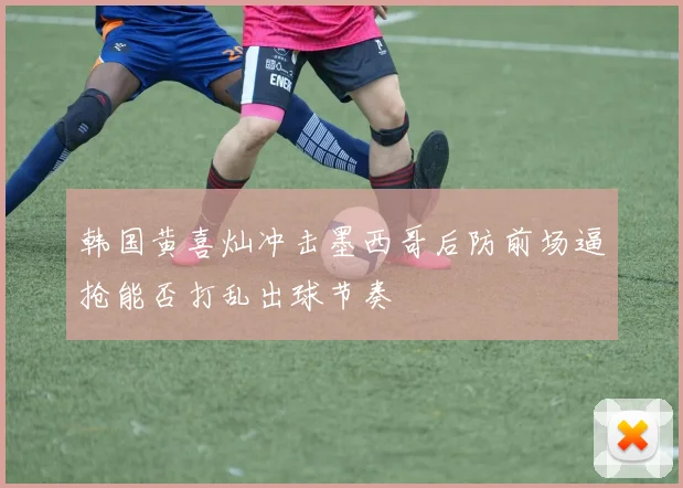 韩国黄喜灿冲击墨西哥后防前场逼抢能否打乱出球节奏