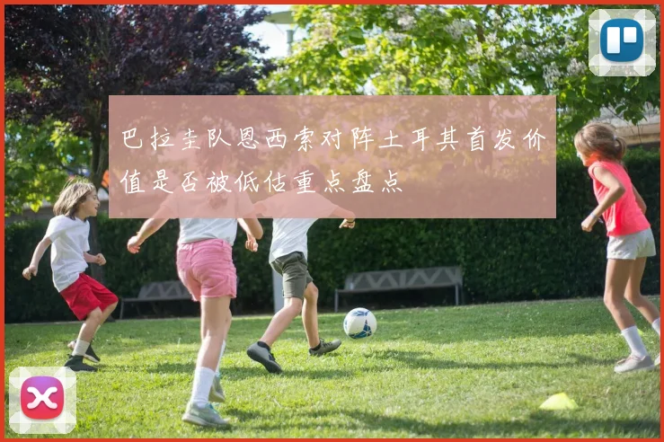 巴拉圭队恩西索对阵土耳其首发价值是否被低估重点盘点