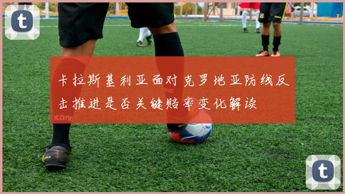 卡拉斯基利亚面对克罗地亚防线反击推进是否关键赔率变化解读