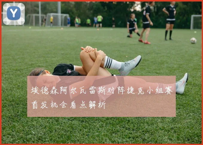 埃德森阿尔瓦雷斯对阵捷克小组赛首发机会看点解析