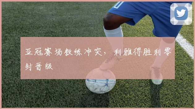 亚冠赛场教练冲突，利雅得胜利零封晋级
