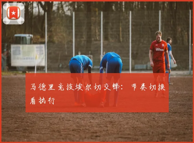 马德里竞技埃尔切交锋:节奏切换看执行