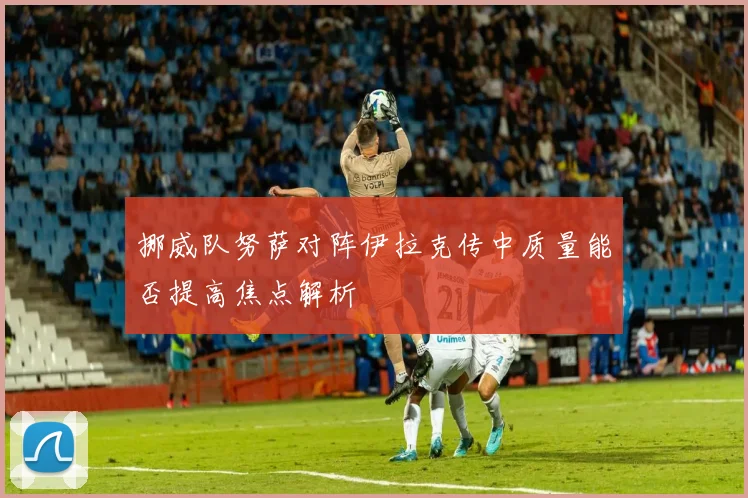 挪威队努萨对阵伊拉克传中质量能否提高焦点解析