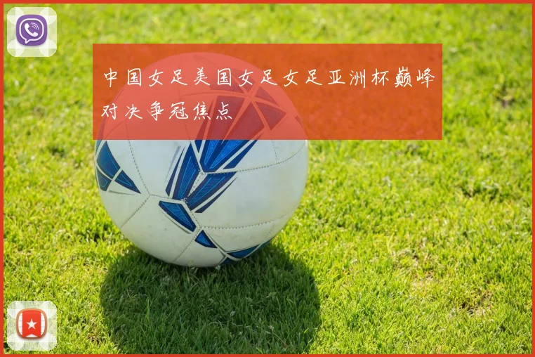中国女足美国女足女足亚洲杯巅峰对决争冠焦点
