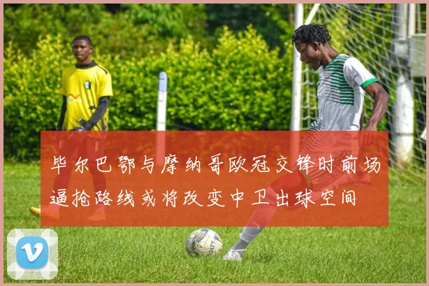 毕尔巴鄂与摩纳哥欧冠交锋时前场逼抢路线或将改变中卫出球空间