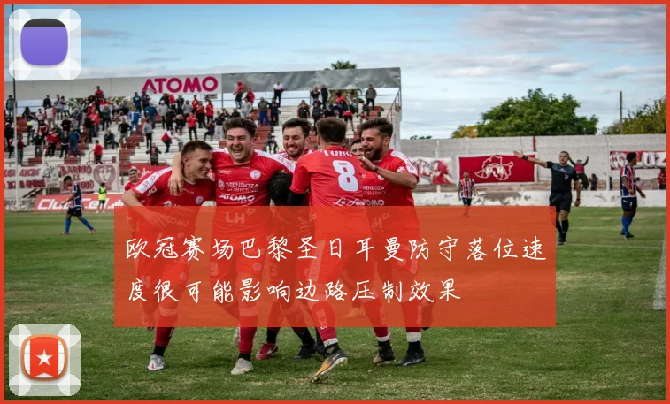 欧冠赛场巴黎圣日耳曼防守落位速度很可能影响边路压制效果